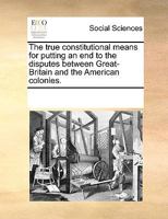 The true constitutional means for putting an end to the disputes between Great-Britain and the American colonies. 1275638775 Book Cover