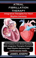 ATRIAL FIBRILLATION THERAPY: Integrative Therapies For Heart Rhythm Harmony: Find Freedom From Atrial Fibrillation With Integrative Therapies Promoting Heart Rhythm Harmony And Cardiovascular Health B0CSP3W9W7 Book Cover