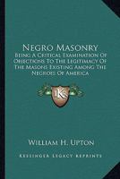 Negro Masonry: Being a Critical Examination of Objections to the Legitimacy of the Masons Existing Among the Negroes of America 1428647287 Book Cover