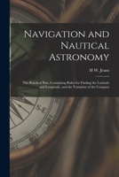 Navigation and Nautical Astronomy: The Practical Part, Containing Rules for Finding the Latitude and Longitude, and the Variation of the Compass 1019080302 Book Cover