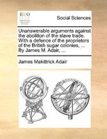 Unanswerable Arguments Against the Abolition of the Slave Trade: With a Defence of the Proprietors of the British Sugar Colonies ...: Remarks on the Dispositions and Characters of the African Slaves:  1140947664 Book Cover