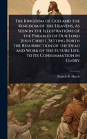 The Kingdom of God and the Kingdom of the Heavens, As Seen in the Illustrations of the Parables of Our Lord Jesus Christ, Setting Forth the ... the Future Life, to Its Consummation in Glory 1023725673 Book Cover