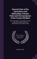 General View of the Agriculture and Mineralogy, Present State and Circumstances of the County Wicklow: With Observations on the Means of Their Improvement, Drawn Up for the Consideration of the Dublin 1143483545 Book Cover