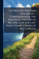The Belfast Politics, Enlarged ... Compendium of the Political History of Ireland, for the Last Forty Years, Compiled by J. Lawless 1148915257 Book Cover