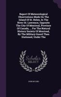 Report Of Meteorological Observations Made On The Island Of St. Helen, In The River St. Lawrence, Opposite The City Of Montreal, Province Of Canada, ... Military Guard Then Stationed, Under The... 1275649661 Book Cover