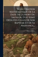 Seule Fixation Mathématique De La Date De La Mort Du Sauveur, D'où Sont Déduites Celles De Son Baptême Et De Sa Naissance... 1276106378 Book Cover