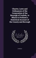 Charter, Laws and Ordinances of the Corporation of the Borough of Carlisle, to Which Is Prefixed a Statistical Account of the County and Borough 1355800641 Book Cover