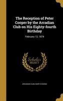 The Reception of Peter Cooper by the Arcadian Club On His Eighty-Fourth Birthday: February 12, 1874 1020665998 Book Cover