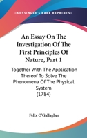 An Essay On The Investigation Of The First Principles Of Nature, Part 1: Together With The Application Thereof To Solve The Phenomena Of The Physical System 1164570668 Book Cover