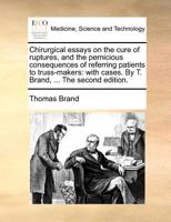 Chirurgical essays on the cure of ruptures, and the pernicious consequences of referring patients to truss-makers: with cases. By T. Brand, ... The second edition. 1171365470 Book Cover