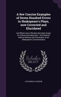 A Few Concise Examples of Seven Hundred Errors in Shakspeare's Plays, Now Corrected and Elucidated: And Which Have Afforded Abundant Scope for Critical Animadversion: And Hitherto Held at Defiance the 1355952719 Book Cover