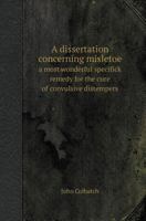 A Dissertation Concerning Misletoe a Most Wonderful Specifick Remedy for the Cure of Convulsive Distempers 1179685261 Book Cover