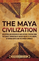 The Maya Civilization: An Enthralling Overview of Maya History, Starting from the Olmecs' Domination of Ancient Mexico to the Arrival of Hernan Cortes and the Spanish Conquest 1956296069 Book Cover