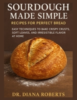 SOURDOUGH MADE SIMPLE RECIPES FOR PERFECT BREAD: Easy techniques to bake crispy crusts, soft loaves, and irresistible flavor at home B0FSY453SJ Book Cover