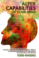 Alter Capabilities of Your Mind: A Guide to Improve Your Mental Cognitive Abilities and Practicing Mindfulness to Fight against Everyday Stress and Anxiety B085RPXBG5 Book Cover