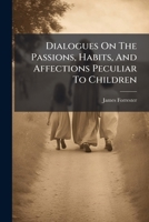 Dialogues on the passions, habits, and affections peculiar to children: wherein the infant state of the soul is fully displayed, the first dawnings of ... hints given to check the growth of these, ... 1179374428 Book Cover