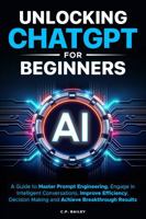 Unlocking ChatGPT for Beginners: A Guide to Master Prompt Engineering, Engage in Intelligent Conversations, Improve Efficiency, Decision Making & Achieve Breakthrough Results 1967215022 Book Cover