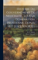 Histoire Du Gouvernement de Neuchatel Sous La Domination Prussienne, Depuis 1807 Jusqu'en 1832... 1021854387 Book Cover