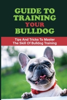 Guide To Training Your Bulldog: Tips And Tricks To Master The Skill Of Bulldog Training: Bulldog Training Instructions B09CKNFY1R Book Cover
