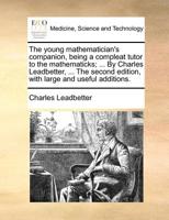 The young mathematician's companion, being a compleat tutor to the mathematicks; ... By Charles Leadbetter, ... The second edition, with large and useful additions. 1140985116 Book Cover