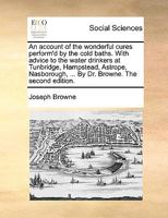 An account of the wonderful cures perform'd by the cold baths. With advice to the water drinkers at Tunbridge, Hampstead, Astrope, Nasborough, ... By Dr. Browne. The second edition. 1170492290 Book Cover