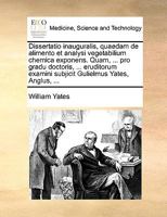 Dissertatio inauguralis, quaedam de alimento et analysi vegetabilium chemica exponens. Quam, ... pro gradu doctoris, ... eruditorum examini subjicit Gulielmus Yates, Anglus, ... 1170691277 Book Cover