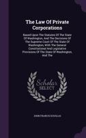 The Law Of Private Corporations: Based Upon The Statutes Of The State Of Washington, And The Decisions Of The Supreme Court Of The State Of Washington, With The General Constitutional And Legislative  1346452415 Book Cover