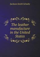 The Leather Manufacture in the United States: A Dissertation on the Methods and Economics of Tanning 1018971254 Book Cover