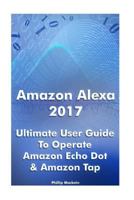 Amazon Alexa 2017: Ultimate User Guide To Operate Amazon Echo Dot & Amazon Tap: (Amazon Dot For Beginners, Amazon Dot User Guide, Amazon Tap) 1542747066 Book Cover