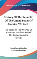 History Of The Republic Of The United States Of America V7, Part 1: As Traced In The Writings Of Alexander Hamilton And Of His Contemporaries 116816365X Book Cover