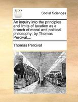 An inquiry into the principles and limits of taxation as a branch of moral and political philosophy; by Thomas Percival,... 1170150810 Book Cover