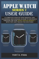 APPLE WATCH SERIES 7 USER GUIDE: A Complete Step By Step Manual for Beginners and Seniors on How To Navigate Through The New Apple Watch Series 7 With Tips & Tricks For WatchOS B09TF1K15T Book Cover