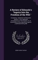 A Review of Edwards's "Inquiry Into the Freedom of the Will." [microform] Containing I. Statement of Edwards's System. II. The Legitimate Consequences ... the Arguments Against a Self-determining Will 116646878X Book Cover