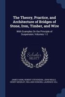 The Theory, Practice, and Architecture of Bridges of Stone, Iron, Timber, and Wire: With Examples On the Principle of Suspension, Volumes 1-2 1021399051 Book Cover