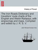 The Iron Roads Dictionary and travellers' route charts of the English and Welsh Railways; ... with ... engravings and ... maps ... Compiled and edited by J. R. S. V. 1240914377 Book Cover