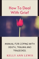 HOW TO DEAL WITH GRIEF; Manual For Coping With Death, Trauma and Tragedies.: Learn How To Cope With The Loss of Loved Ones. B08TQCY95J Book Cover