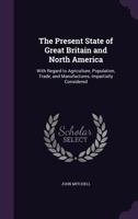 The Present State of Great Britain and North America: With Regard to Agriculture, Population, Trade, and Manufactures, Impartially Considered - Primar 1275717152 Book Cover