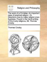 The work of a Christian. An important case of practical religion. Or, Directions how to make religion ones business. Found in the hand-writing of the truely religious, Mr. Thomas Crosby 1171422830 Book Cover