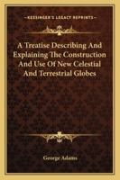 A treatise describing the construction, and explaining the use of new celestial and terrestrial globes. Designed to illustrate, ... the phoenomena of ... ... By George Adams, ... The fifth edition 1170470866 Book Cover