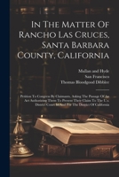 In The Matter Of Rancho Las Cruces, Santa Barbara County, California: Petition To Congress By Claimants, Asking The Passage Of An Act Authorizing Them ... Court In And For The District Of California 1021833576 Book Cover