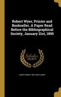 Robert Wyer, Printer and Bookseller. A Paper Read Before the Bibliographical Society, January 21st, 1895 1371341591 Book Cover