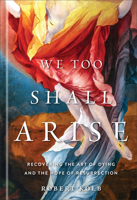 We Too Shall Arise : Recovering the Art of Dying and the Hope of Resurrection 1540905934 Book Cover