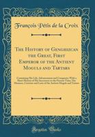 Histoire Du Grand Genghizcan, Premier Empereur Des Anciens Mogols Et Tartares: Divis�e En Quatre Livres; Contenant La Vie de Ce Grand Can, Son Elevation, Ses Conqu�tes, Avec l'Histoire Abr�g�e de Ses  1528070437 Book Cover