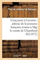 Cinq Jours a Lucerne: Adresse de La Jeunesse Franaaise Remise a Mgr Le Comte de Chambord: , Le 14 Novembre 1871 2013361009 Book Cover