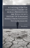 A Colloquy On The Utilitarian Theory Of Morals Presented In Mr. W.e.h. Lecky's History Of European Morals From Augustus To Charlemagne B0FJLQ1ZK4 Book Cover