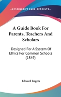 A Guide Book For Parents, Teachers And Scholars: Designed For A System Of Ethics For Common Schools 116647237X Book Cover