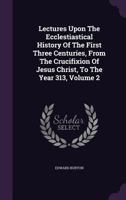 Lectures Upon The Ecclesiastical History Of The First Three Centuries, From The Crucifixion Of Jesus Christ To The Year 313: In 2 Volumes, Volume 2 1356052851 Book Cover