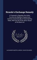 Ricardo's Exchange Remedy: A Proposal to Regulate the Indian Currency by Making It Expand and Contract Automatically at Fixed Sterling Rates, with the Aid of the Silver Clause of the Bank ACT 1014404754 Book Cover