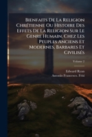 Bienfaits De La Religion Chrétienne Ou Histoire Des Effets De La Religion Sur Le Genre Humain, Chez Les Peuples Anciens Et Modernes, Barbares Et Civilisés, Volume 2 1246093502 Book Cover