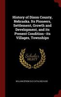 History of Dixon County, Nebraska. Its Pioneers, Settlement, Growth and Development, and Its Present Condition--Its Villages, Townships 0344419169 Book Cover